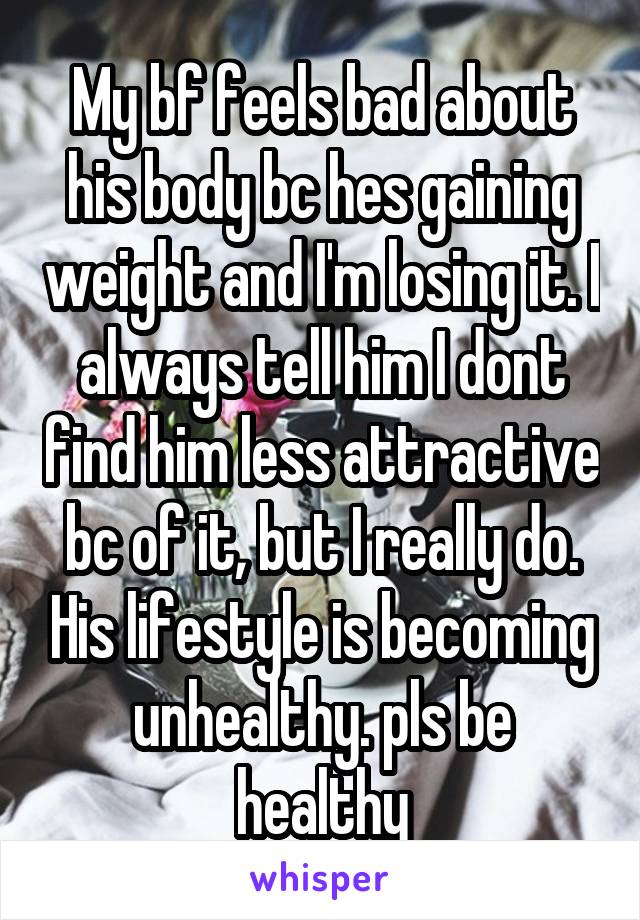 My bf feels bad about his body bc hes gaining weight and I'm losing it. I always tell him I dont find him less attractive bc of it, but I really do. His lifestyle is becoming unhealthy. pls be healthy