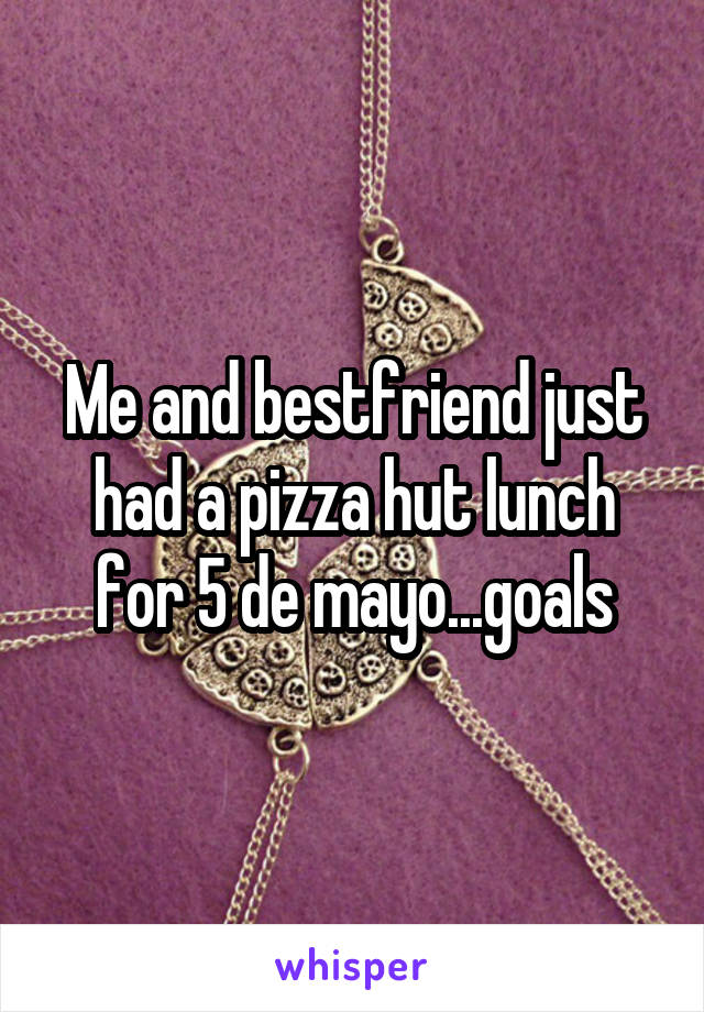 Me and bestfriend just had a pizza hut lunch for 5 de mayo...goals