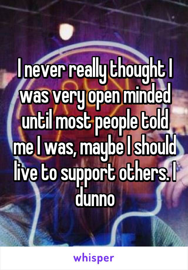 I never really thought I was very open minded until most people told me I was, maybe I should live to support others. I dunno