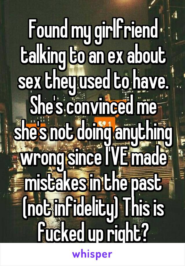 Found my girlfriend talking to an ex about sex they used to have. She's convinced me she's not doing anything wrong since I'VE made mistakes in the past (not infidelity) This is fucked up right?