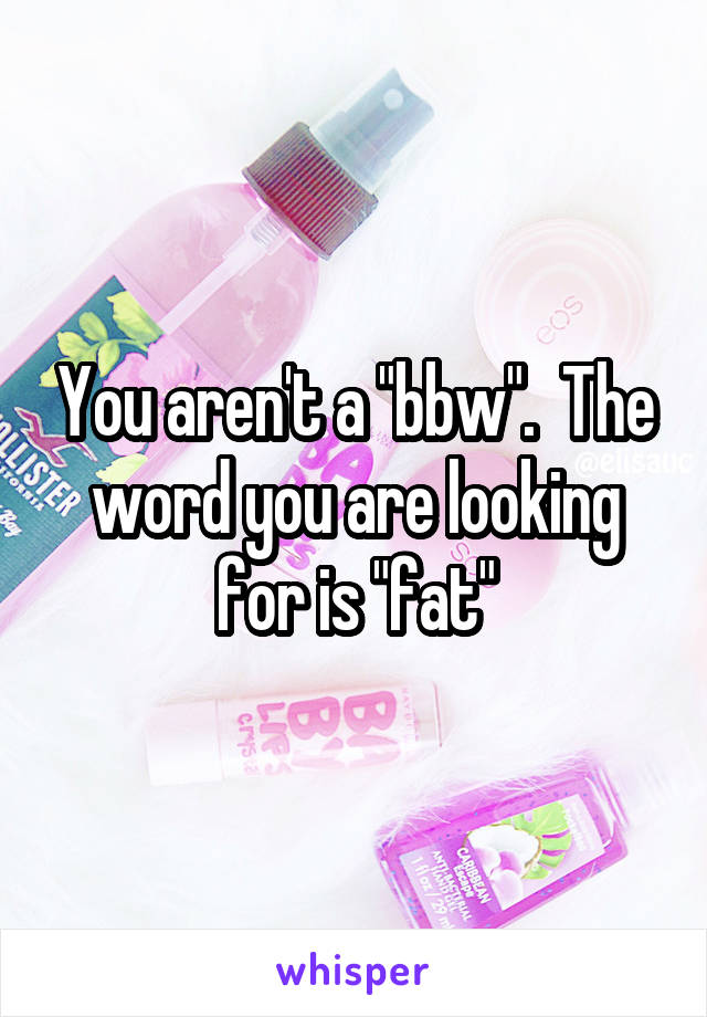 You aren't a "bbw".  The word you are looking for is "fat"