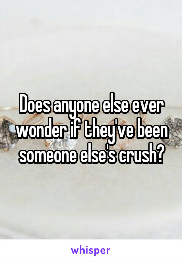 Does anyone else ever wonder if they've been someone else's crush?