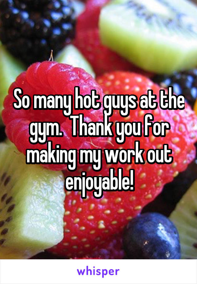 So many hot guys at the gym.  Thank you for making my work out enjoyable!