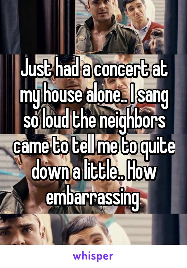 Just had a concert at my house alone.. I sang so loud the neighbors came to tell me to quite down a little.. How embarrassing 