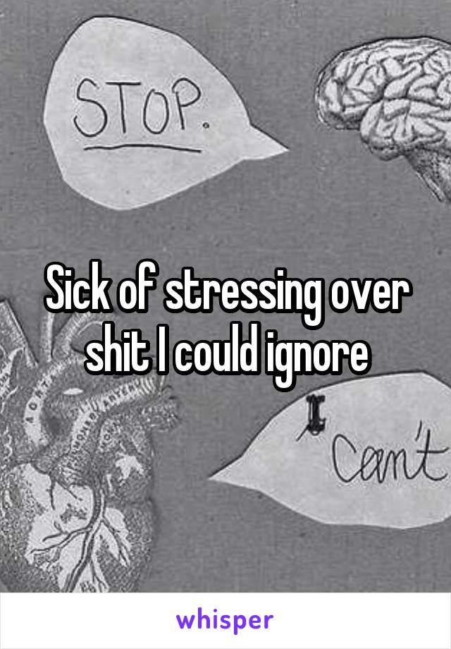 Sick of stressing over shit I could ignore