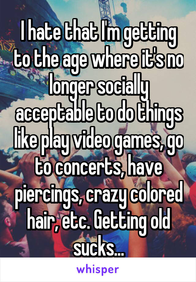 I hate that I'm getting to the age where it's no longer socially acceptable to do things like play video games, go to concerts, have piercings, crazy colored hair, etc. Getting old sucks...