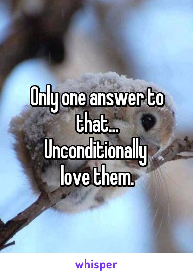 Only one answer to that...
Unconditionally 
love them.