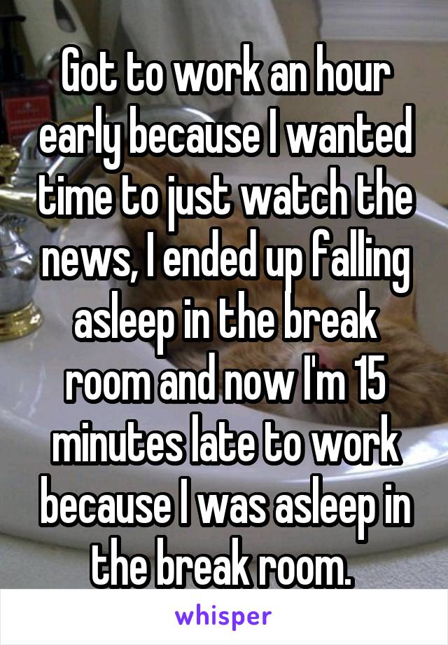 Got to work an hour early because I wanted time to just watch the news, I ended up falling asleep in the break room and now I'm 15 minutes late to work because I was asleep in the break room. 