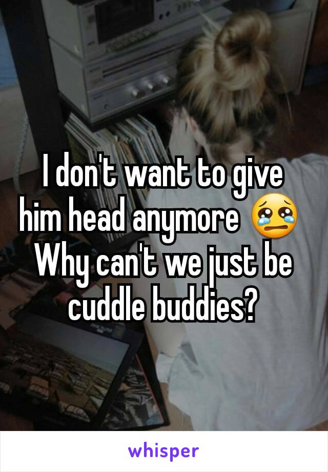 I don't want to give him head anymore 😢 
Why can't we just be cuddle buddies?