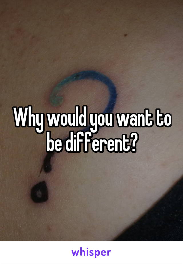 Why would you want to be different?