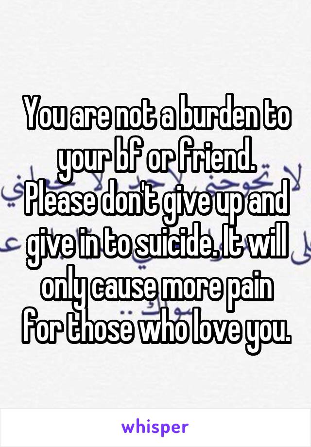 You are not a burden to your bf or friend. Please don't give up and give in to suicide. It will only cause more pain for those who love you.