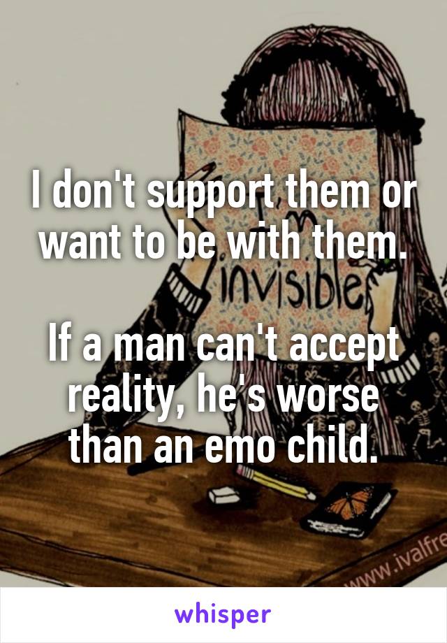 I don't support them or want to be with them.

If a man can't accept reality, he's worse than an emo child.