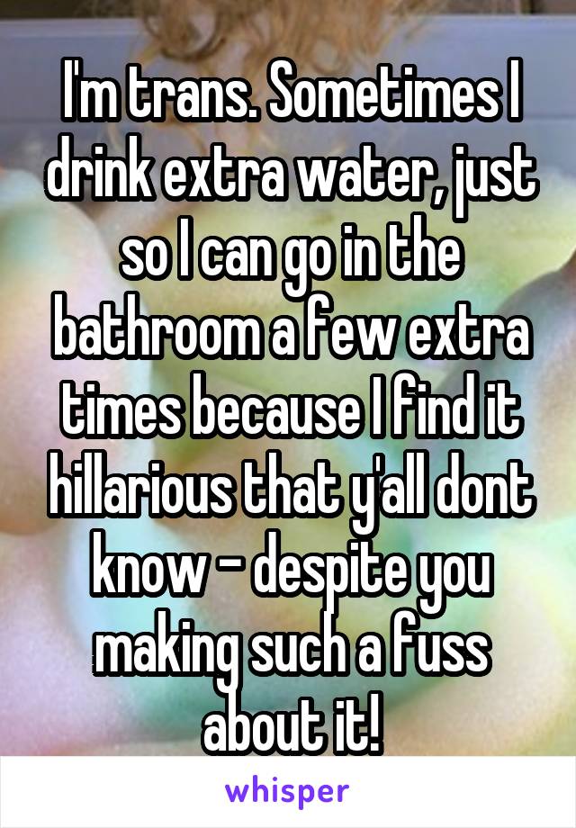 I'm trans. Sometimes I drink extra water, just so I can go in the bathroom a few extra times because I find it hillarious that y'all dont know - despite you making such a fuss about it!