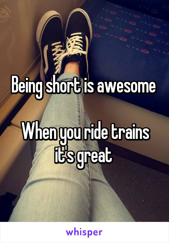 Being short is awesome 

When you ride trains it's great 