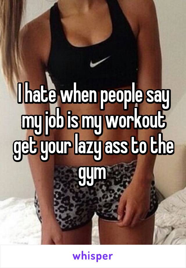 I hate when people say my job is my workout get your lazy ass to the gym 