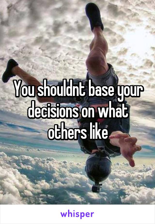 You shouldnt base your decisions on what others like