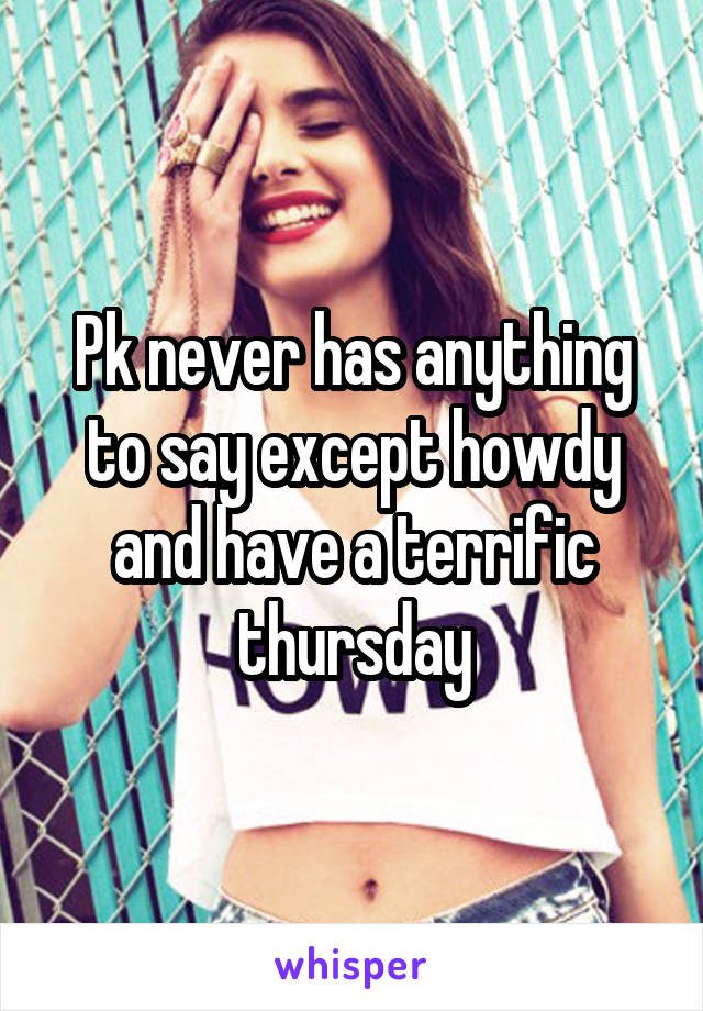 Pk never has anything to say except howdy and have a terrific thursday