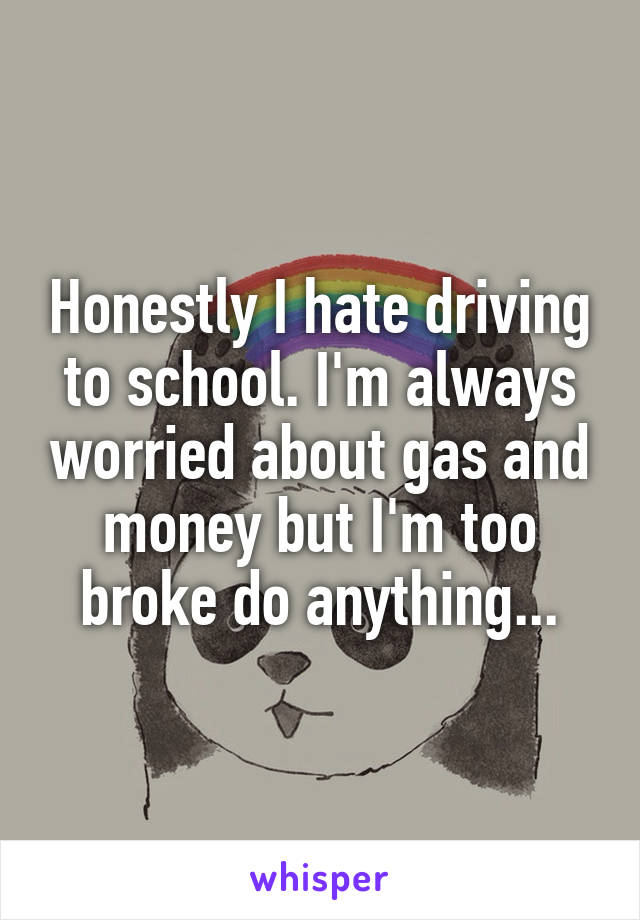 Honestly I hate driving to school. I'm always worried about gas and money but I'm too broke do anything...