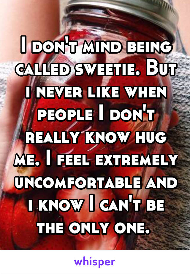 I don't mind being called sweetie. But i never like when people I don't really know hug me. I feel extremely uncomfortable and i know I can't be the only one. 