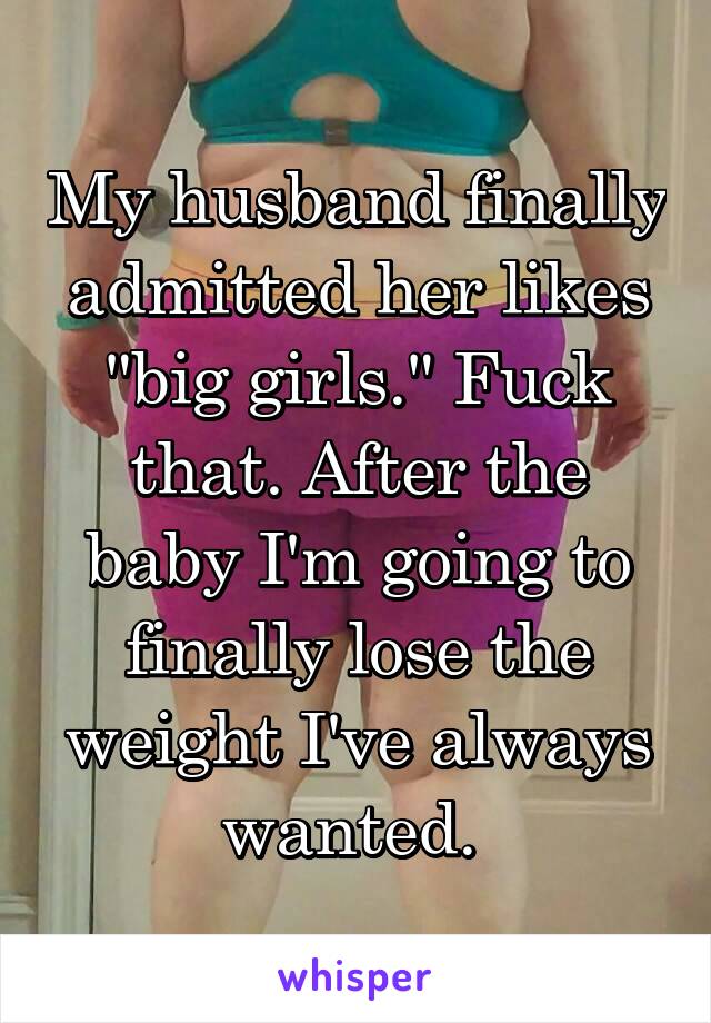 My husband finally admitted her likes "big girls." Fuck that. After the baby I'm going to finally lose the weight I've always wanted. 