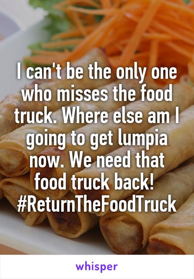 I can't be the only one who misses the food truck. Where else am I going to get lumpia now. We need that food truck back! 
#ReturnTheFoodTruck