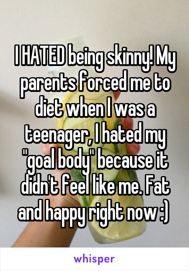 I HATED being skinny! My parents forced me to diet when I was a teenager, I hated my "goal body" because it didn't feel like me. Fat and happy right now :) 