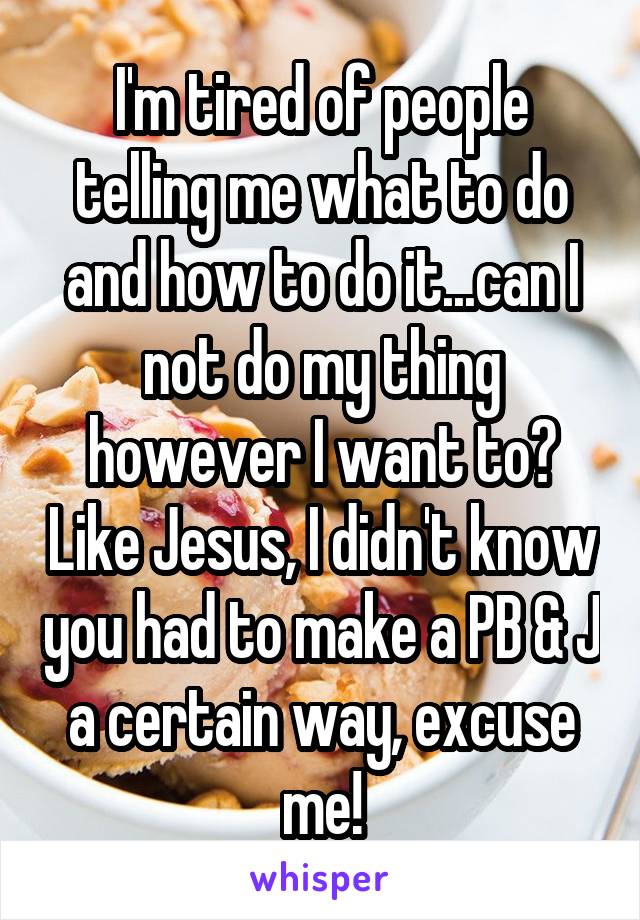 I'm tired of people telling me what to do and how to do it...can I not do my thing however I want to? Like Jesus, I didn't know you had to make a PB & J a certain way, excuse me!