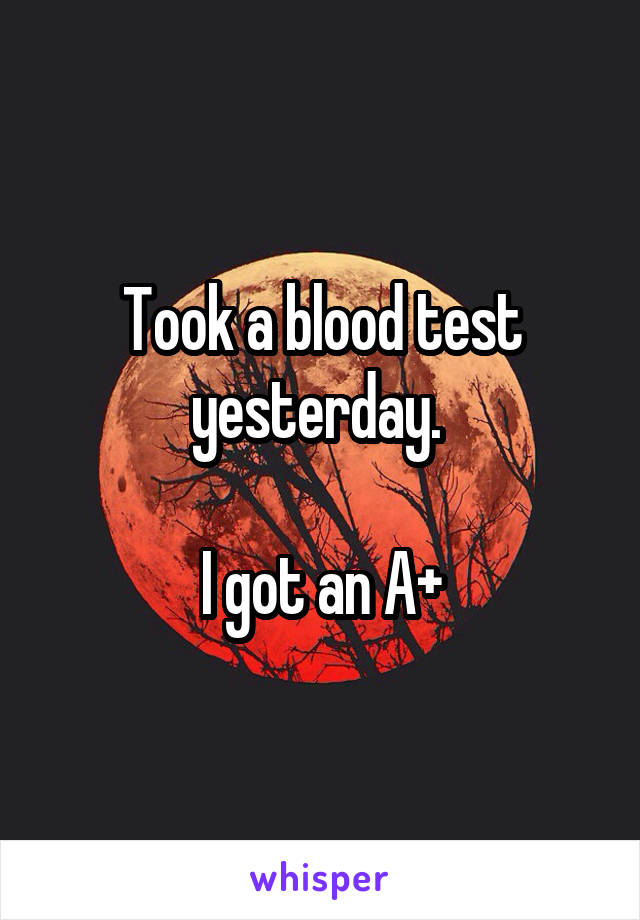 Took a blood test yesterday. 

I got an A+