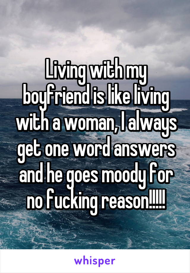 Living with my boyfriend is like living with a woman, I always get one word answers and he goes moody for no fucking reason!!!!!