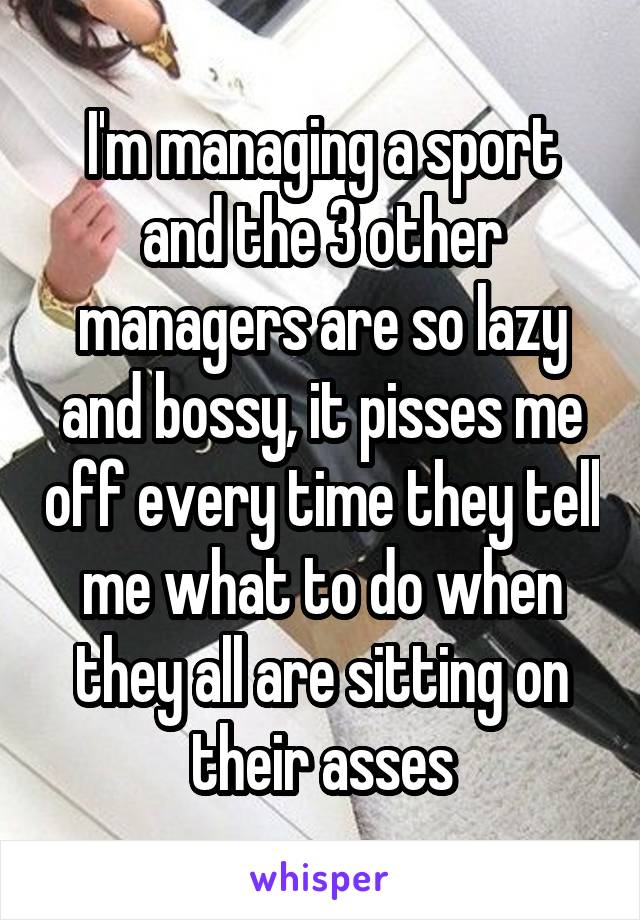 I'm managing a sport and the 3 other managers are so lazy and bossy, it pisses me off every time they tell me what to do when they all are sitting on their asses