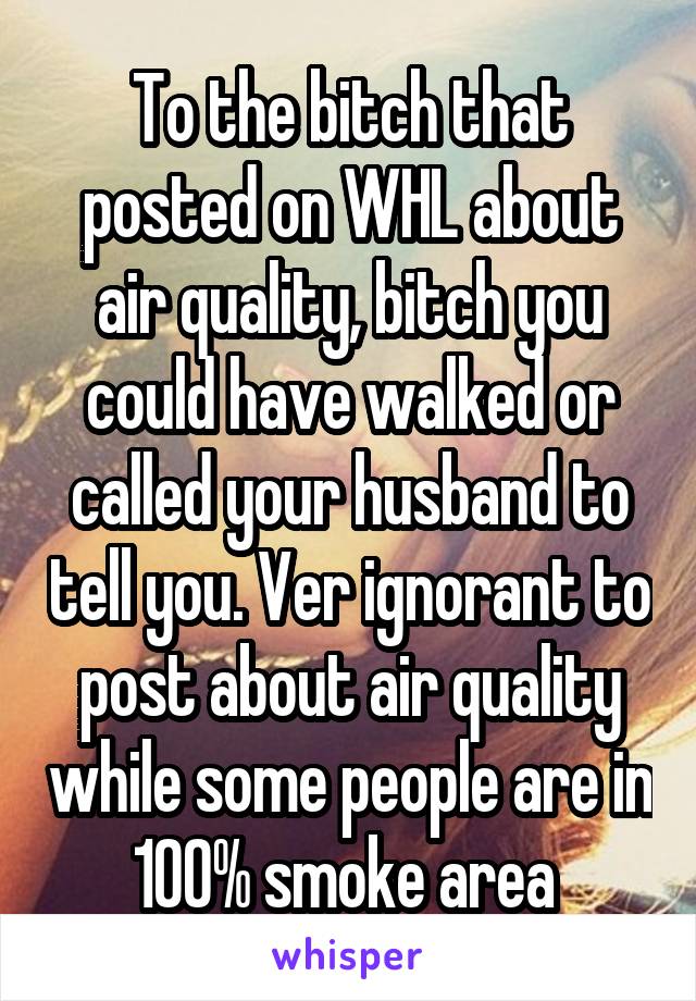 To the bitch that posted on WHL about air quality, bitch you could have walked or called your husband to tell you. Ver ignorant to post about air quality while some people are in 100% smoke area 