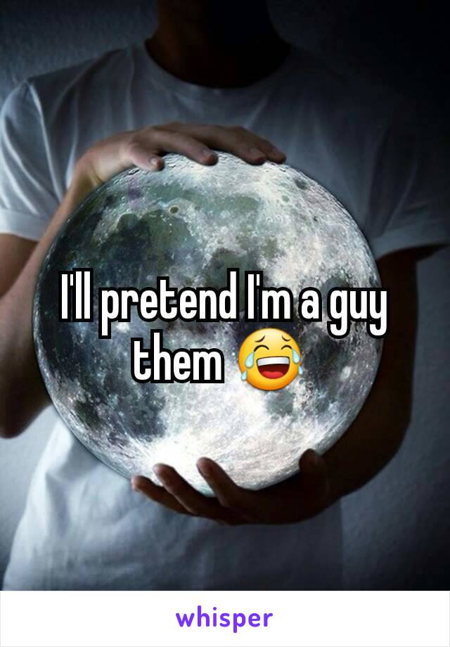 I'll pretend I'm a guy them 😂 