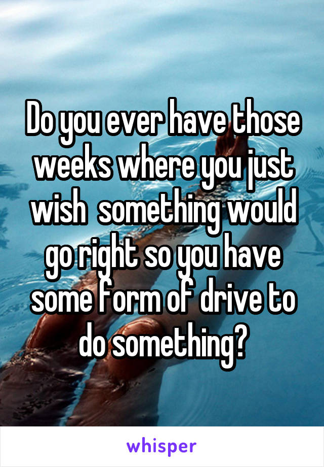 Do you ever have those weeks where you just wish  something would go right so you have some form of drive to do something?