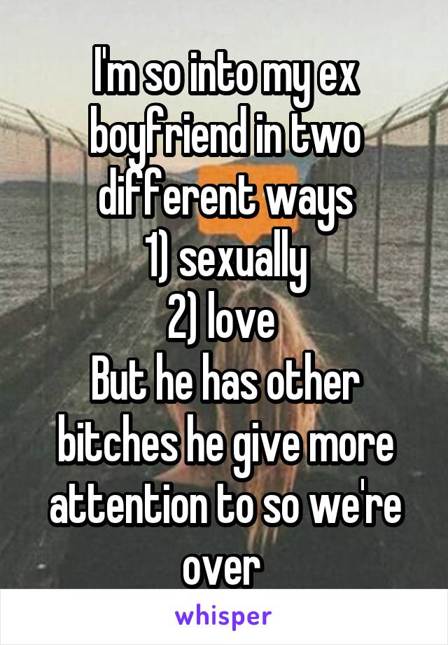 I'm so into my ex boyfriend in two different ways
1) sexually
2) love 
But he has other bitches he give more attention to so we're over 