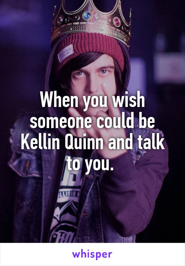 When you wish someone could be Kellin Quinn and talk to you. 