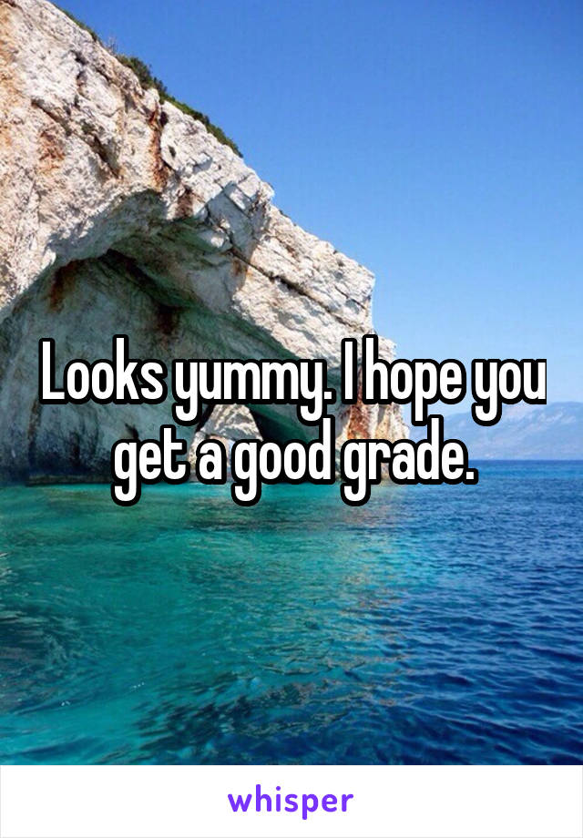 Looks yummy. I hope you get a good grade.