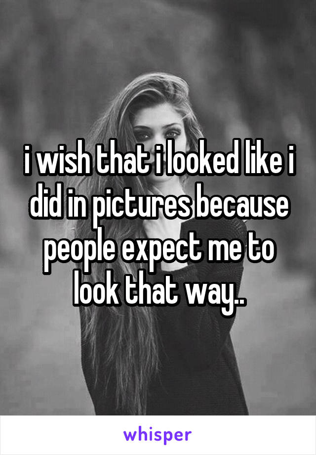 i wish that i looked like i did in pictures because people expect me to look that way..