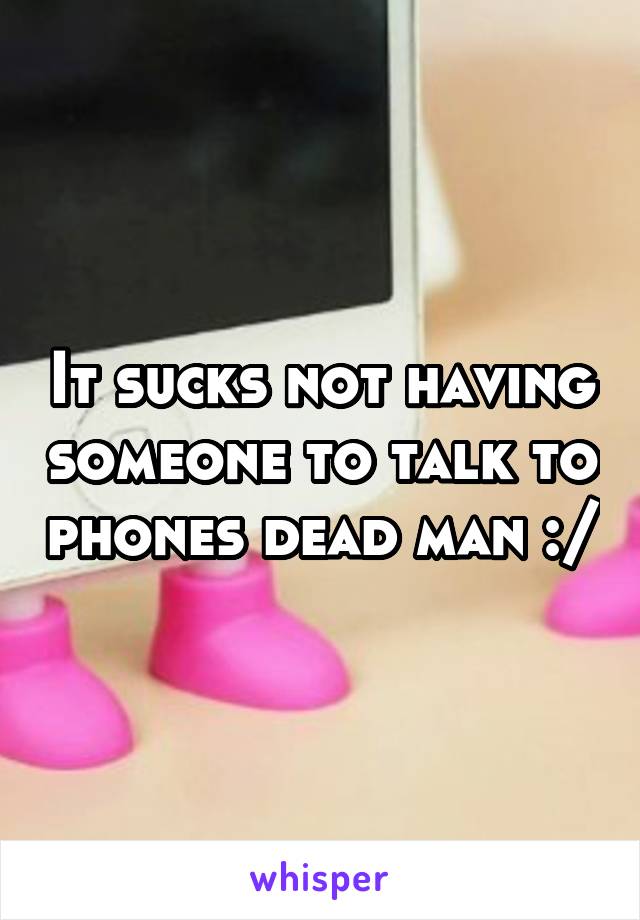 It sucks not having someone to talk to phones dead man :/