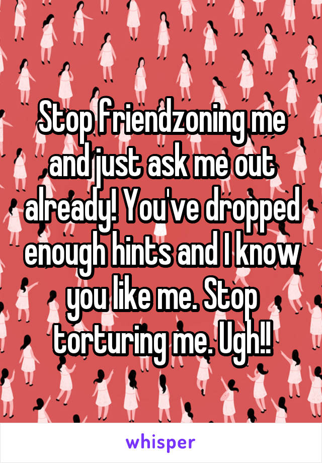 Stop friendzoning me and just ask me out already! You've dropped enough hints and I know you like me. Stop torturing me. Ugh!!