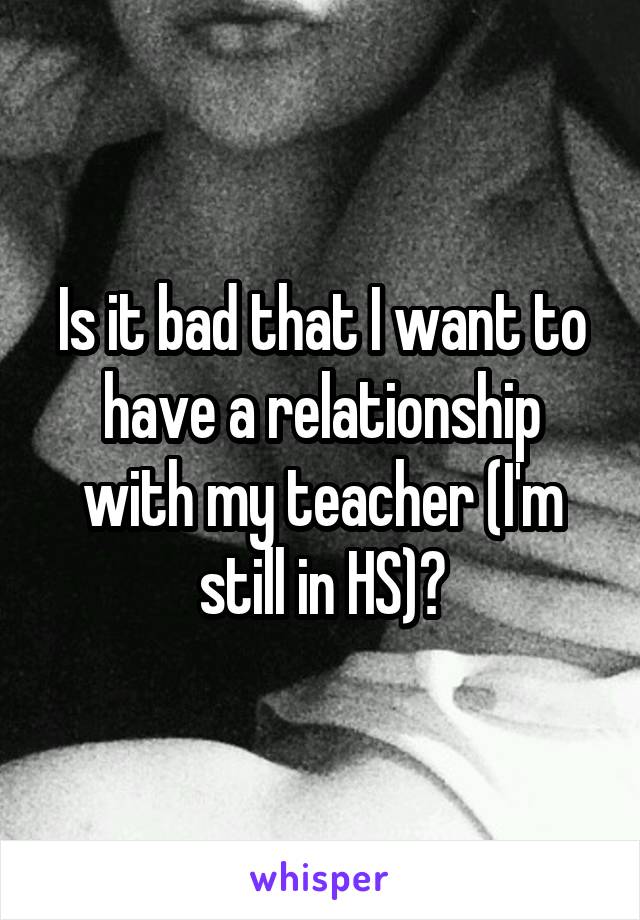 Is it bad that I want to have a relationship with my teacher (I'm still in HS)?