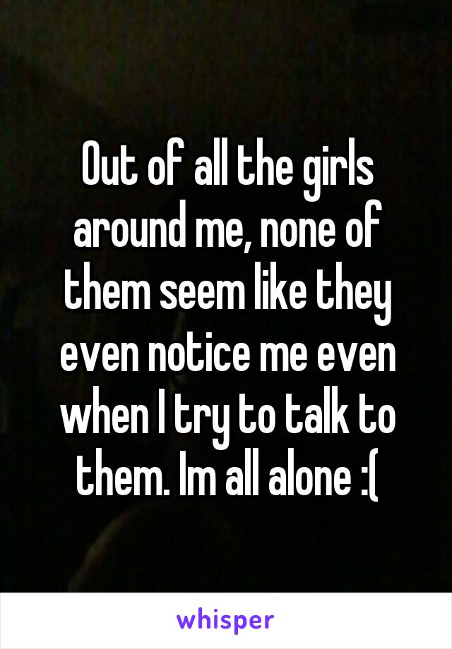 Out of all the girls around me, none of them seem like they even notice me even when I try to talk to them. Im all alone :(