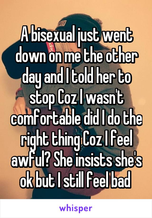 A bisexual just went down on me the other day and I told her to stop Coz I wasn't comfortable did I do the right thing Coz I feel awful? She insists she's ok but I still feel bad 