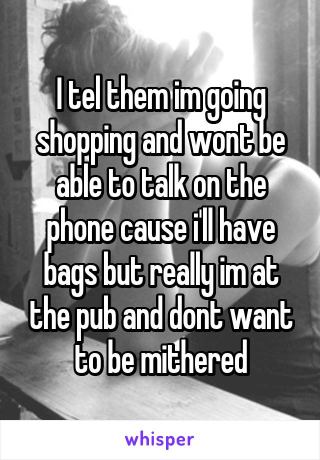 I tel them im going shopping and wont be able to talk on the phone cause i'll have bags but really im at the pub and dont want to be mithered