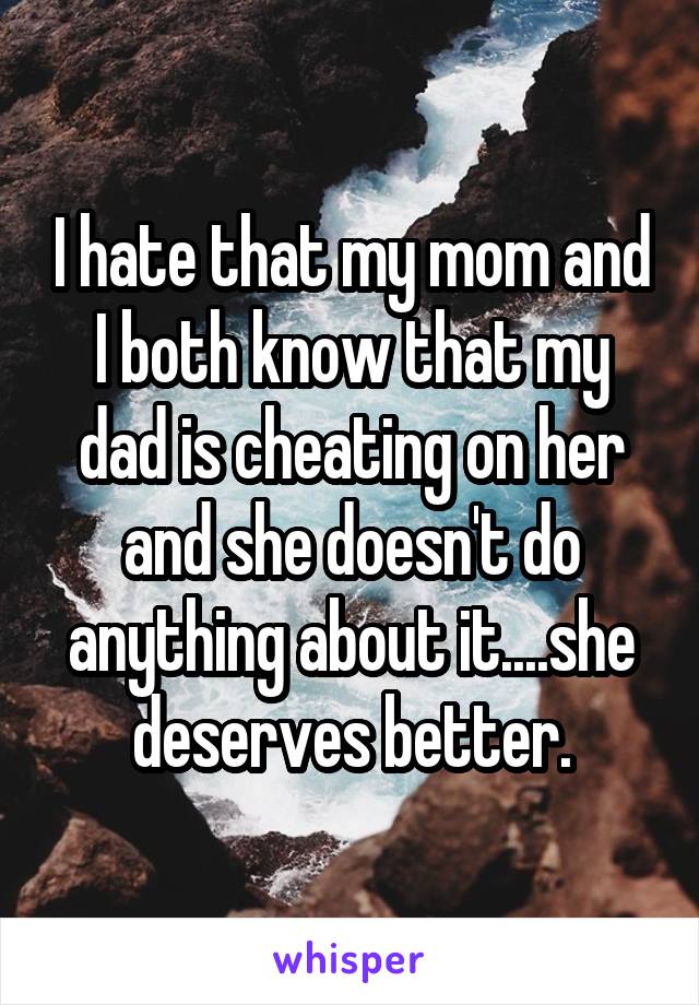 I hate that my mom and I both know that my dad is cheating on her and she doesn't do anything about it....she deserves better.