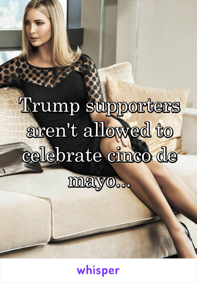 Trump supporters aren't allowed to celebrate cinco de mayo...