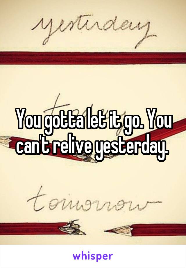 You gotta let it go. You can't relive yesterday. 