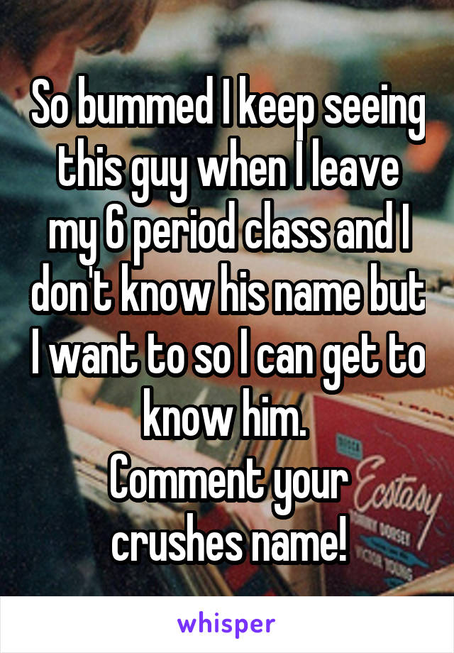 So bummed I keep seeing this guy when I leave my 6 period class and I don't know his name but I want to so I can get to know him. 
Comment your crushes name!