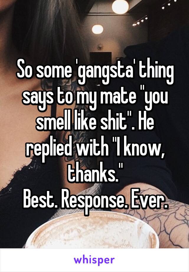 So some 'gangsta' thing says to my mate "you smell like shit". He replied with "I know, thanks."
Best. Response. Ever.