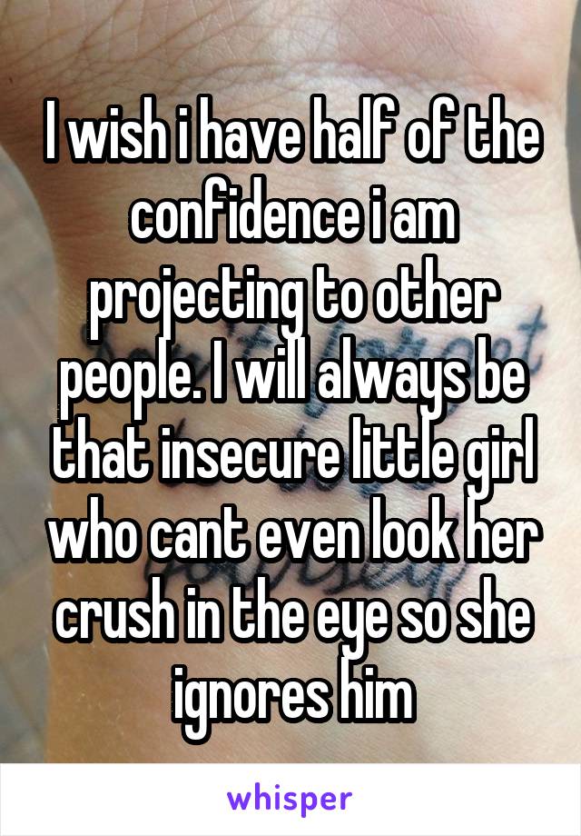 I wish i have half of the confidence i am projecting to other people. I will always be that insecure little girl who cant even look her crush in the eye so she ignores him