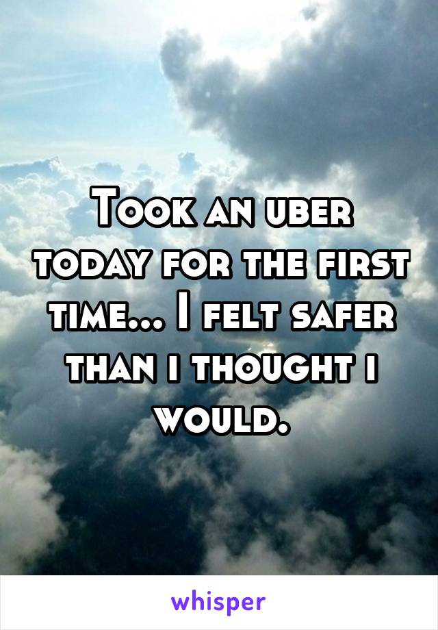 Took an uber today for the first time... I felt safer than i thought i would.